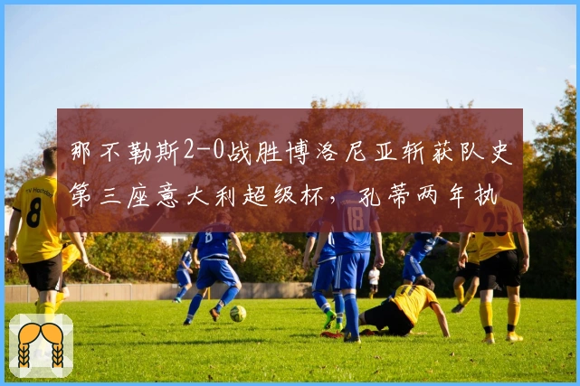 那不勒斯2-0战胜博洛尼亚斩获队史第三座意大利超级杯，孔蒂两年执教再添殊荣