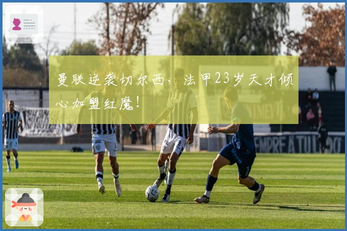 曼联逆袭切尔西，法甲23岁天才倾心加盟红魔！