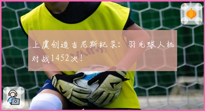 上虞创造吉尼斯纪录：羽毛球人机对战1452次！