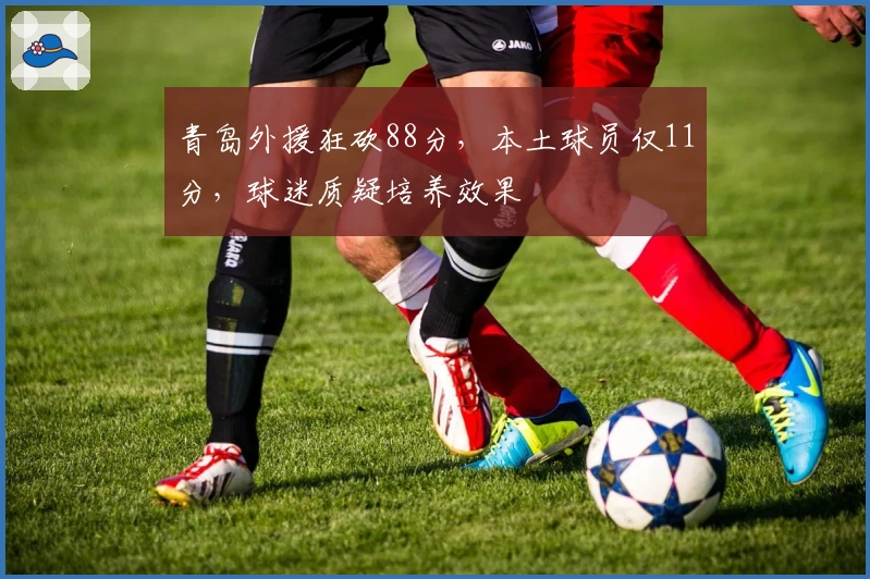 青岛外援狂砍88分，本土球员仅11分，球迷质疑培养效果