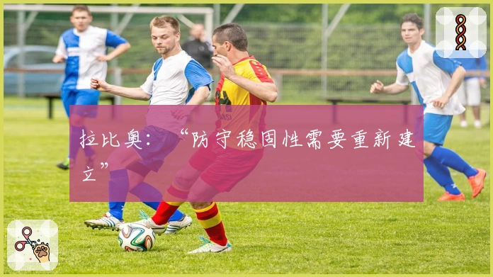 拉比奥：“防守稳固性需要重新建立”