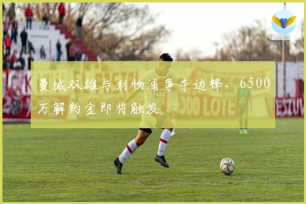 曼城双雄与利物浦争夺边锋，6500万解约金即将触发