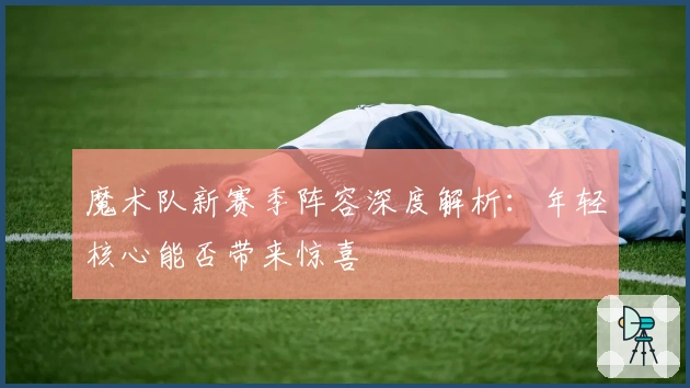 魔术队新赛季阵容深度解析：年轻核心能否带来惊喜