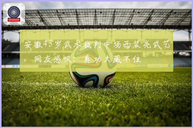 安徽43岁武术裁判中场西装亮武艺，网友感叹：真功夫藏不住